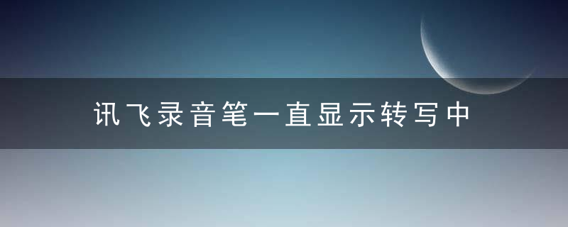 讯飞录音笔一直显示转写中 讯飞录音笔一直显示转写中怎么办